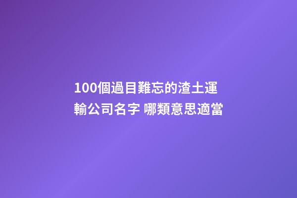 100個過目難忘的渣土運輸公司名字 哪類意思適當